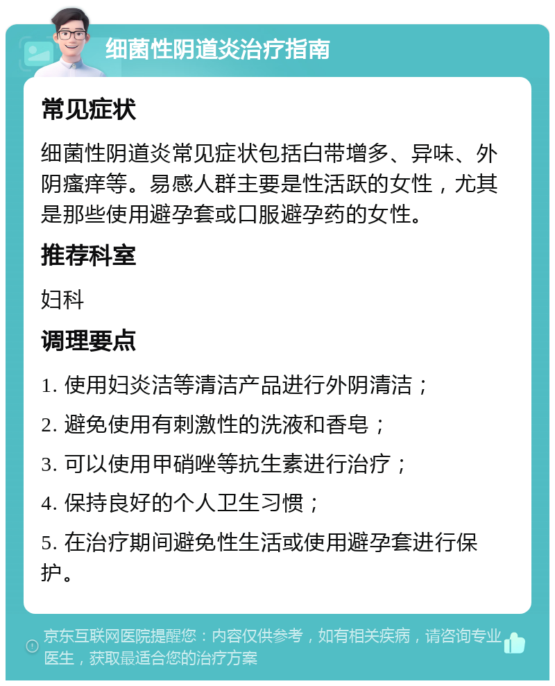 细菌性阴道炎治疗指南 常见症状 细菌性阴道炎常见症状包括白带增多、异味、外阴瘙痒等。易感人群主要是性活跃的女性，尤其是那些使用避孕套或口服避孕药的女性。 推荐科室 妇科 调理要点 1. 使用妇炎洁等清洁产品进行外阴清洁； 2. 避免使用有刺激性的洗液和香皂； 3. 可以使用甲硝唑等抗生素进行治疗； 4. 保持良好的个人卫生习惯； 5. 在治疗期间避免性生活或使用避孕套进行保护。