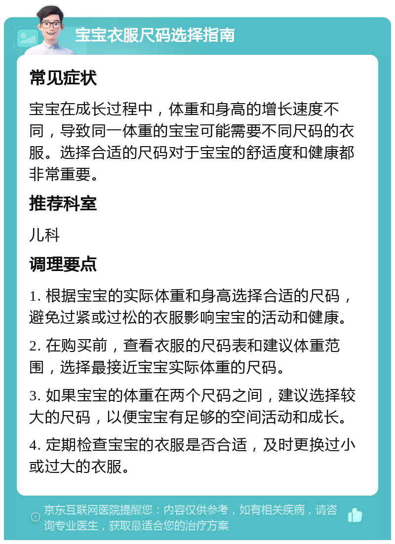 宝宝衣服尺码选择指南 常见症状 宝宝在成长过程中，体重和身高的增长速度不同，导致同一体重的宝宝可能需要不同尺码的衣服。选择合适的尺码对于宝宝的舒适度和健康都非常重要。 推荐科室 儿科 调理要点 1. 根据宝宝的实际体重和身高选择合适的尺码，避免过紧或过松的衣服影响宝宝的活动和健康。 2. 在购买前，查看衣服的尺码表和建议体重范围，选择最接近宝宝实际体重的尺码。 3. 如果宝宝的体重在两个尺码之间，建议选择较大的尺码，以便宝宝有足够的空间活动和成长。 4. 定期检查宝宝的衣服是否合适，及时更换过小或过大的衣服。