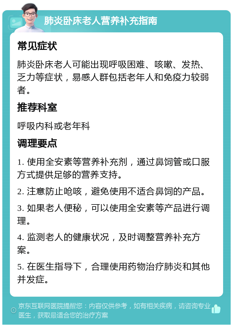 肺炎卧床老人营养补充指南 常见症状 肺炎卧床老人可能出现呼吸困难、咳嗽、发热、乏力等症状，易感人群包括老年人和免疫力较弱者。 推荐科室 呼吸内科或老年科 调理要点 1. 使用全安素等营养补充剂，通过鼻饲管或口服方式提供足够的营养支持。 2. 注意防止呛咳，避免使用不适合鼻饲的产品。 3. 如果老人便秘，可以使用全安素等产品进行调理。 4. 监测老人的健康状况，及时调整营养补充方案。 5. 在医生指导下，合理使用药物治疗肺炎和其他并发症。