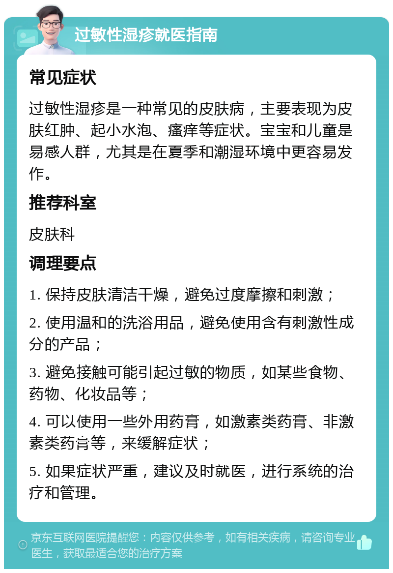 过敏性湿疹就医指南 常见症状 过敏性湿疹是一种常见的皮肤病，主要表现为皮肤红肿、起小水泡、瘙痒等症状。宝宝和儿童是易感人群，尤其是在夏季和潮湿环境中更容易发作。 推荐科室 皮肤科 调理要点 1. 保持皮肤清洁干燥，避免过度摩擦和刺激； 2. 使用温和的洗浴用品，避免使用含有刺激性成分的产品； 3. 避免接触可能引起过敏的物质，如某些食物、药物、化妆品等； 4. 可以使用一些外用药膏，如激素类药膏、非激素类药膏等，来缓解症状； 5. 如果症状严重，建议及时就医，进行系统的治疗和管理。