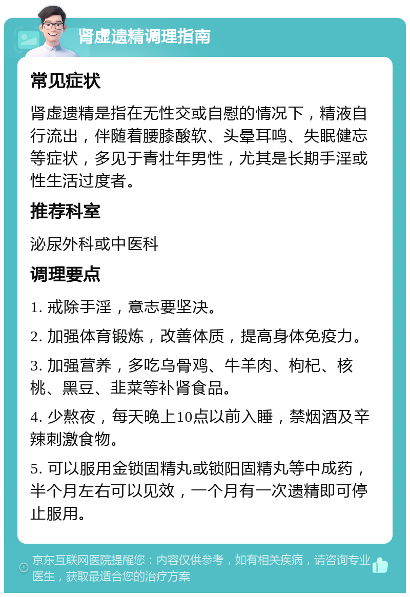 肾虚遗精调理指南 常见症状 肾虚遗精是指在无性交或自慰的情况下，精液自行流出，伴随着腰膝酸软、头晕耳鸣、失眠健忘等症状，多见于青壮年男性，尤其是长期手淫或性生活过度者。 推荐科室 泌尿外科或中医科 调理要点 1. 戒除手淫，意志要坚决。 2. 加强体育锻炼，改善体质，提高身体免疫力。 3. 加强营养，多吃乌骨鸡、牛羊肉、枸杞、核桃、黑豆、韭菜等补肾食品。 4. 少熬夜，每天晚上10点以前入睡，禁烟酒及辛辣刺激食物。 5. 可以服用金锁固精丸或锁阳固精丸等中成药，半个月左右可以见效，一个月有一次遗精即可停止服用。