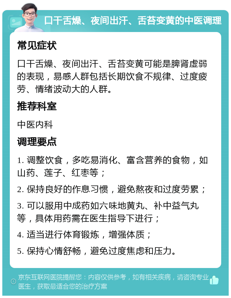 口干舌燥、夜间出汗、舌苔变黄的中医调理 常见症状 口干舌燥、夜间出汗、舌苔变黄可能是脾肾虚弱的表现，易感人群包括长期饮食不规律、过度疲劳、情绪波动大的人群。 推荐科室 中医内科 调理要点 1. 调整饮食，多吃易消化、富含营养的食物，如山药、莲子、红枣等； 2. 保持良好的作息习惯，避免熬夜和过度劳累； 3. 可以服用中成药如六味地黄丸、补中益气丸等，具体用药需在医生指导下进行； 4. 适当进行体育锻炼，增强体质； 5. 保持心情舒畅，避免过度焦虑和压力。