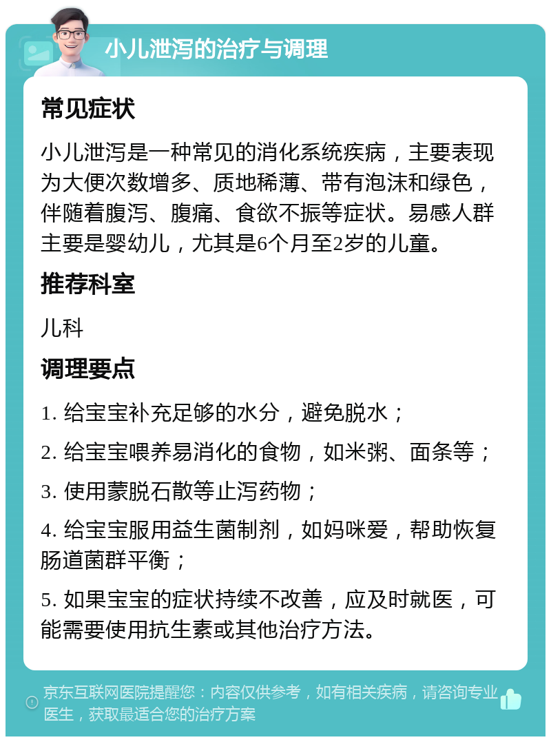 小儿泄泻的治疗与调理 常见症状 小儿泄泻是一种常见的消化系统疾病，主要表现为大便次数增多、质地稀薄、带有泡沫和绿色，伴随着腹泻、腹痛、食欲不振等症状。易感人群主要是婴幼儿，尤其是6个月至2岁的儿童。 推荐科室 儿科 调理要点 1. 给宝宝补充足够的水分，避免脱水； 2. 给宝宝喂养易消化的食物，如米粥、面条等； 3. 使用蒙脱石散等止泻药物； 4. 给宝宝服用益生菌制剂，如妈咪爱，帮助恢复肠道菌群平衡； 5. 如果宝宝的症状持续不改善，应及时就医，可能需要使用抗生素或其他治疗方法。