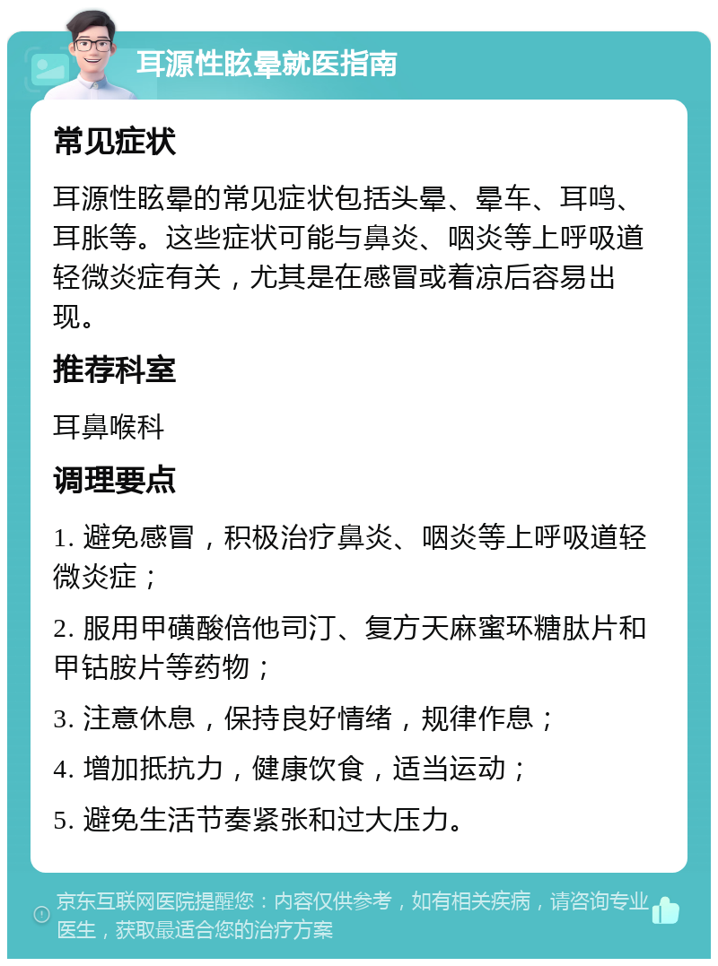 耳源性眩晕就医指南 常见症状 耳源性眩晕的常见症状包括头晕、晕车、耳鸣、耳胀等。这些症状可能与鼻炎、咽炎等上呼吸道轻微炎症有关，尤其是在感冒或着凉后容易出现。 推荐科室 耳鼻喉科 调理要点 1. 避免感冒，积极治疗鼻炎、咽炎等上呼吸道轻微炎症； 2. 服用甲磺酸倍他司汀、复方天麻蜜环糖肽片和甲钴胺片等药物； 3. 注意休息，保持良好情绪，规律作息； 4. 增加抵抗力，健康饮食，适当运动； 5. 避免生活节奏紧张和过大压力。