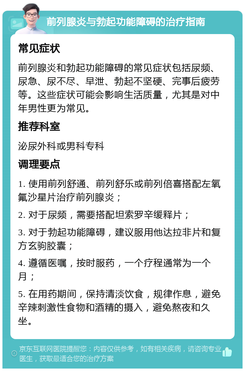 前列腺炎与勃起功能障碍的治疗指南 常见症状 前列腺炎和勃起功能障碍的常见症状包括尿频、尿急、尿不尽、早泄、勃起不坚硬、完事后疲劳等。这些症状可能会影响生活质量，尤其是对中年男性更为常见。 推荐科室 泌尿外科或男科专科 调理要点 1. 使用前列舒通、前列舒乐或前列倍喜搭配左氧氟沙星片治疗前列腺炎； 2. 对于尿频，需要搭配坦索罗辛缓释片； 3. 对于勃起功能障碍，建议服用他达拉非片和复方玄驹胶囊； 4. 遵循医嘱，按时服药，一个疗程通常为一个月； 5. 在用药期间，保持清淡饮食，规律作息，避免辛辣刺激性食物和酒精的摄入，避免熬夜和久坐。