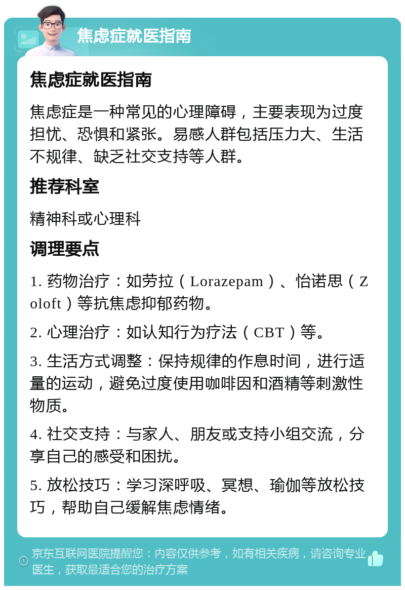 焦虑症就医指南 焦虑症就医指南 焦虑症是一种常见的心理障碍，主要表现为过度担忧、恐惧和紧张。易感人群包括压力大、生活不规律、缺乏社交支持等人群。 推荐科室 精神科或心理科 调理要点 1. 药物治疗：如劳拉（Lorazepam）、怡诺思（Zoloft）等抗焦虑抑郁药物。 2. 心理治疗：如认知行为疗法（CBT）等。 3. 生活方式调整：保持规律的作息时间，进行适量的运动，避免过度使用咖啡因和酒精等刺激性物质。 4. 社交支持：与家人、朋友或支持小组交流，分享自己的感受和困扰。 5. 放松技巧：学习深呼吸、冥想、瑜伽等放松技巧，帮助自己缓解焦虑情绪。