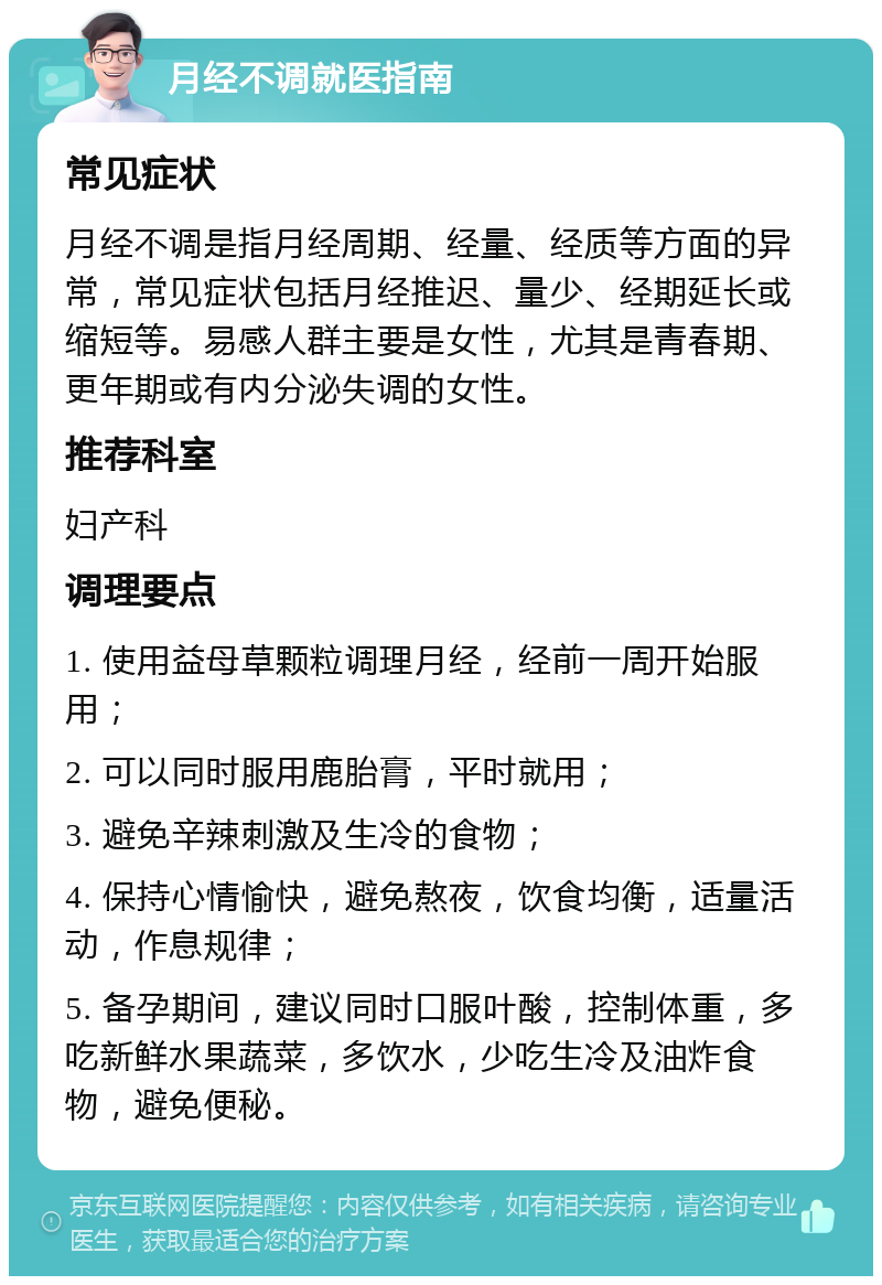 月经不调就医指南 常见症状 月经不调是指月经周期、经量、经质等方面的异常，常见症状包括月经推迟、量少、经期延长或缩短等。易感人群主要是女性，尤其是青春期、更年期或有内分泌失调的女性。 推荐科室 妇产科 调理要点 1. 使用益母草颗粒调理月经，经前一周开始服用； 2. 可以同时服用鹿胎膏，平时就用； 3. 避免辛辣刺激及生冷的食物； 4. 保持心情愉快，避免熬夜，饮食均衡，适量活动，作息规律； 5. 备孕期间，建议同时口服叶酸，控制体重，多吃新鲜水果蔬菜，多饮水，少吃生冷及油炸食物，避免便秘。