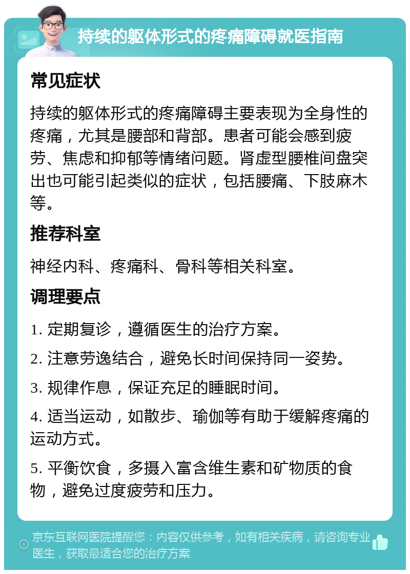 持续的躯体形式的疼痛障碍就医指南 常见症状 持续的躯体形式的疼痛障碍主要表现为全身性的疼痛，尤其是腰部和背部。患者可能会感到疲劳、焦虑和抑郁等情绪问题。肾虚型腰椎间盘突出也可能引起类似的症状，包括腰痛、下肢麻木等。 推荐科室 神经内科、疼痛科、骨科等相关科室。 调理要点 1. 定期复诊，遵循医生的治疗方案。 2. 注意劳逸结合，避免长时间保持同一姿势。 3. 规律作息，保证充足的睡眠时间。 4. 适当运动，如散步、瑜伽等有助于缓解疼痛的运动方式。 5. 平衡饮食，多摄入富含维生素和矿物质的食物，避免过度疲劳和压力。