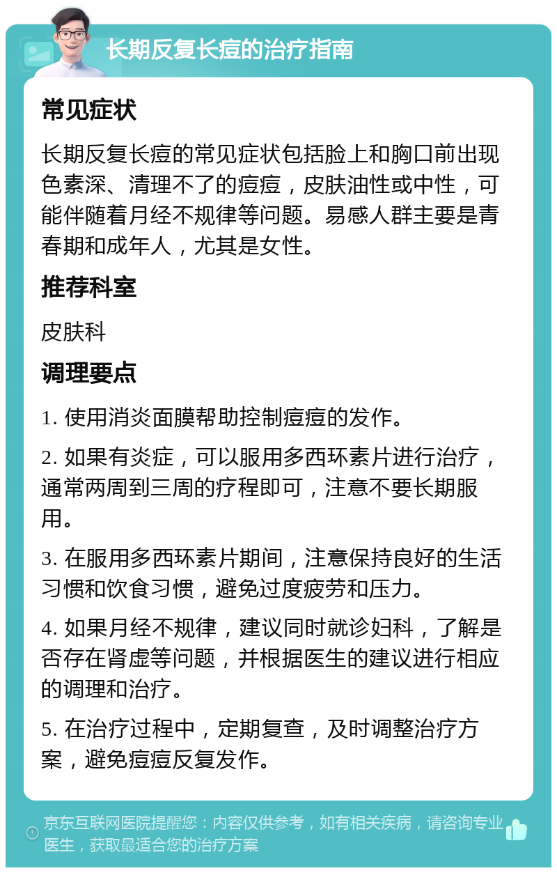 长期反复长痘的治疗指南 常见症状 长期反复长痘的常见症状包括脸上和胸口前出现色素深、清理不了的痘痘，皮肤油性或中性，可能伴随着月经不规律等问题。易感人群主要是青春期和成年人，尤其是女性。 推荐科室 皮肤科 调理要点 1. 使用消炎面膜帮助控制痘痘的发作。 2. 如果有炎症，可以服用多西环素片进行治疗，通常两周到三周的疗程即可，注意不要长期服用。 3. 在服用多西环素片期间，注意保持良好的生活习惯和饮食习惯，避免过度疲劳和压力。 4. 如果月经不规律，建议同时就诊妇科，了解是否存在肾虚等问题，并根据医生的建议进行相应的调理和治疗。 5. 在治疗过程中，定期复查，及时调整治疗方案，避免痘痘反复发作。