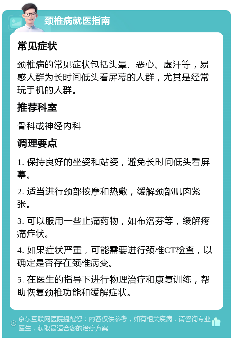 颈椎病就医指南 常见症状 颈椎病的常见症状包括头晕、恶心、虚汗等，易感人群为长时间低头看屏幕的人群，尤其是经常玩手机的人群。 推荐科室 骨科或神经内科 调理要点 1. 保持良好的坐姿和站姿，避免长时间低头看屏幕。 2. 适当进行颈部按摩和热敷，缓解颈部肌肉紧张。 3. 可以服用一些止痛药物，如布洛芬等，缓解疼痛症状。 4. 如果症状严重，可能需要进行颈椎CT检查，以确定是否存在颈椎病变。 5. 在医生的指导下进行物理治疗和康复训练，帮助恢复颈椎功能和缓解症状。