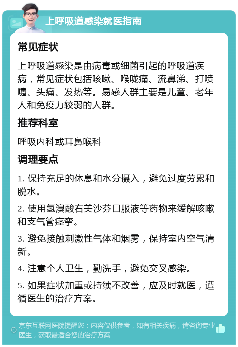 上呼吸道感染就医指南 常见症状 上呼吸道感染是由病毒或细菌引起的呼吸道疾病，常见症状包括咳嗽、喉咙痛、流鼻涕、打喷嚏、头痛、发热等。易感人群主要是儿童、老年人和免疫力较弱的人群。 推荐科室 呼吸内科或耳鼻喉科 调理要点 1. 保持充足的休息和水分摄入，避免过度劳累和脱水。 2. 使用氢溴酸右美沙芬口服液等药物来缓解咳嗽和支气管痉挛。 3. 避免接触刺激性气体和烟雾，保持室内空气清新。 4. 注意个人卫生，勤洗手，避免交叉感染。 5. 如果症状加重或持续不改善，应及时就医，遵循医生的治疗方案。