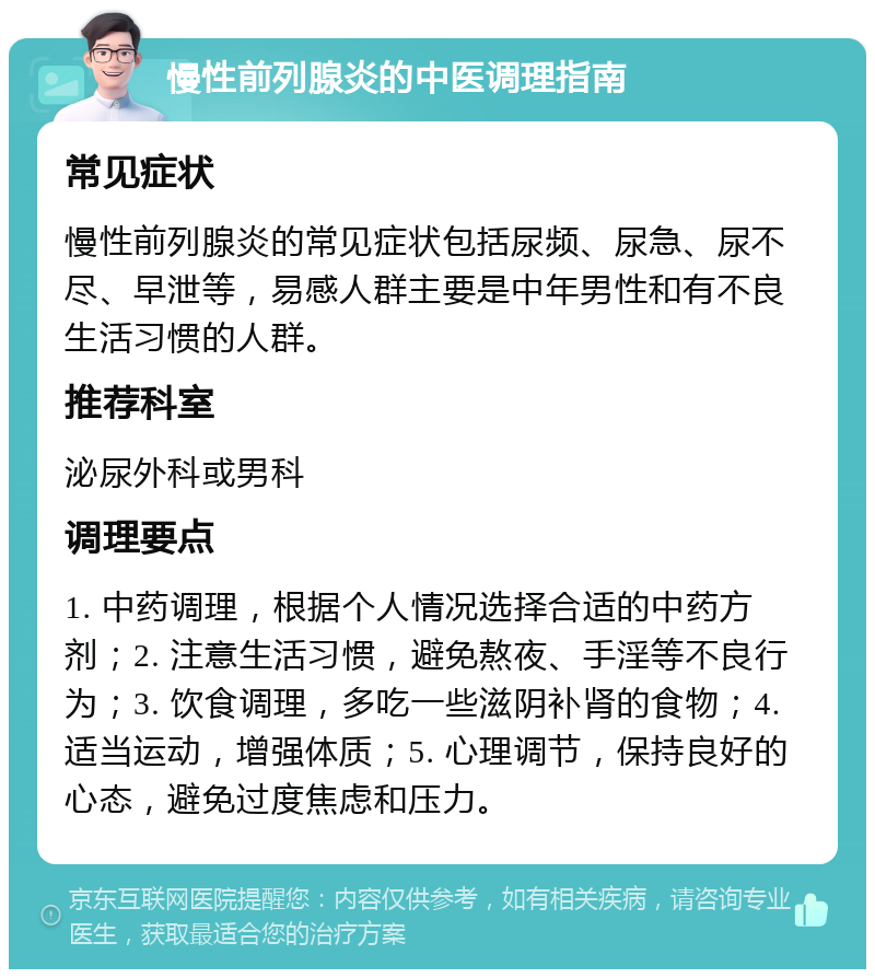 慢性前列腺炎的中医调理指南 常见症状 慢性前列腺炎的常见症状包括尿频、尿急、尿不尽、早泄等，易感人群主要是中年男性和有不良生活习惯的人群。 推荐科室 泌尿外科或男科 调理要点 1. 中药调理，根据个人情况选择合适的中药方剂；2. 注意生活习惯，避免熬夜、手淫等不良行为；3. 饮食调理，多吃一些滋阴补肾的食物；4. 适当运动，增强体质；5. 心理调节，保持良好的心态，避免过度焦虑和压力。