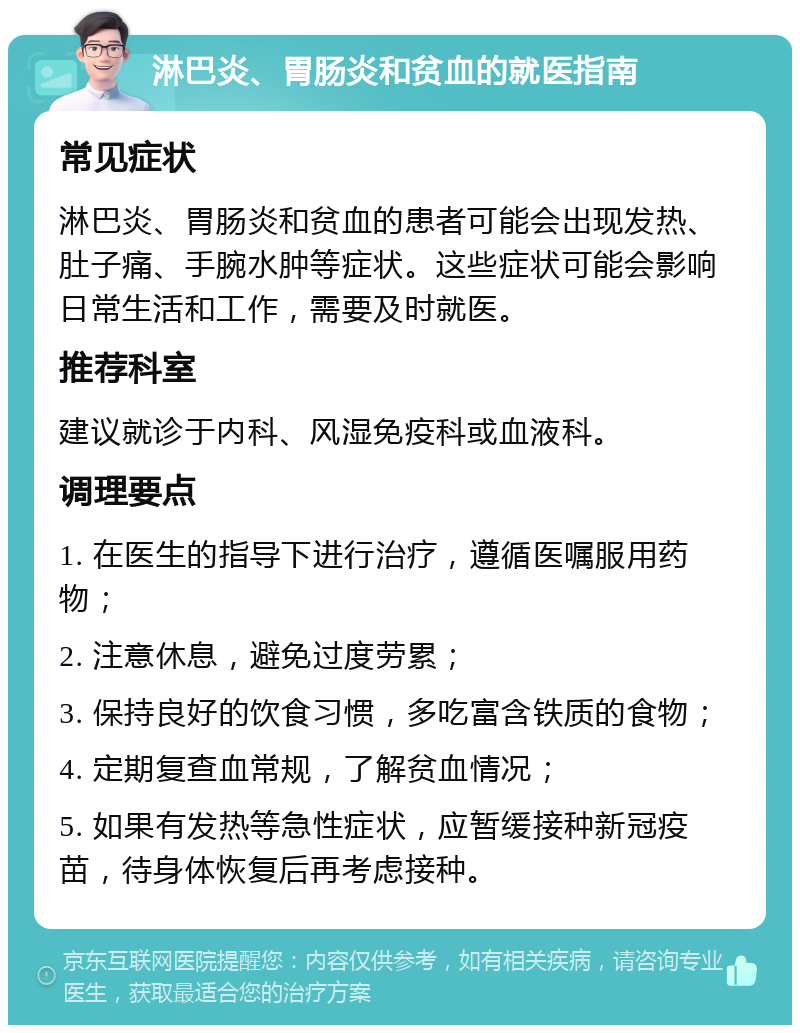 淋巴炎、胃肠炎和贫血的就医指南 常见症状 淋巴炎、胃肠炎和贫血的患者可能会出现发热、肚子痛、手腕水肿等症状。这些症状可能会影响日常生活和工作，需要及时就医。 推荐科室 建议就诊于内科、风湿免疫科或血液科。 调理要点 1. 在医生的指导下进行治疗，遵循医嘱服用药物； 2. 注意休息，避免过度劳累； 3. 保持良好的饮食习惯，多吃富含铁质的食物； 4. 定期复查血常规，了解贫血情况； 5. 如果有发热等急性症状，应暂缓接种新冠疫苗，待身体恢复后再考虑接种。