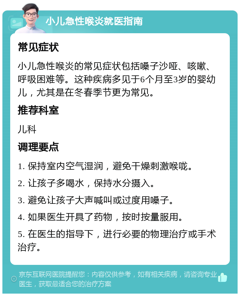 小儿急性喉炎就医指南 常见症状 小儿急性喉炎的常见症状包括嗓子沙哑、咳嗽、呼吸困难等。这种疾病多见于6个月至3岁的婴幼儿，尤其是在冬春季节更为常见。 推荐科室 儿科 调理要点 1. 保持室内空气湿润，避免干燥刺激喉咙。 2. 让孩子多喝水，保持水分摄入。 3. 避免让孩子大声喊叫或过度用嗓子。 4. 如果医生开具了药物，按时按量服用。 5. 在医生的指导下，进行必要的物理治疗或手术治疗。