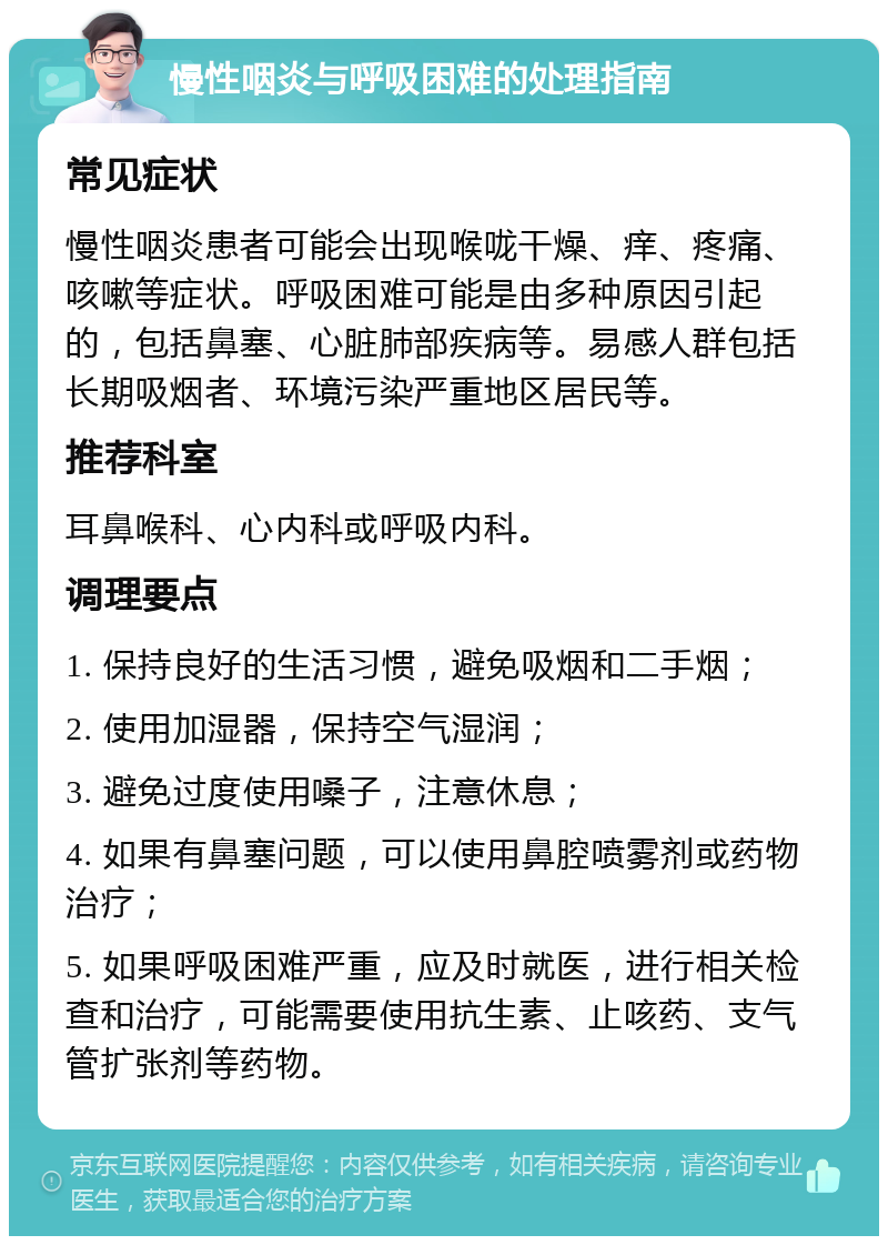 慢性咽炎与呼吸困难的处理指南 常见症状 慢性咽炎患者可能会出现喉咙干燥、痒、疼痛、咳嗽等症状。呼吸困难可能是由多种原因引起的，包括鼻塞、心脏肺部疾病等。易感人群包括长期吸烟者、环境污染严重地区居民等。 推荐科室 耳鼻喉科、心内科或呼吸内科。 调理要点 1. 保持良好的生活习惯，避免吸烟和二手烟； 2. 使用加湿器，保持空气湿润； 3. 避免过度使用嗓子，注意休息； 4. 如果有鼻塞问题，可以使用鼻腔喷雾剂或药物治疗； 5. 如果呼吸困难严重，应及时就医，进行相关检查和治疗，可能需要使用抗生素、止咳药、支气管扩张剂等药物。