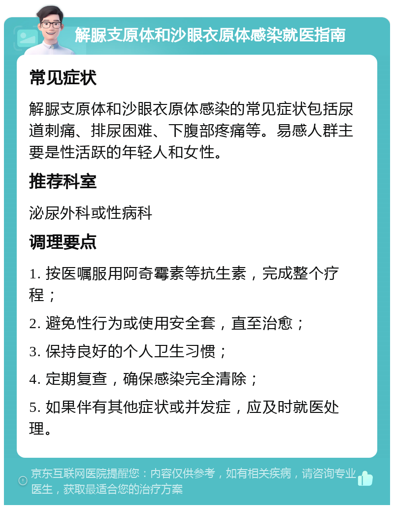 解脲支原体和沙眼衣原体感染就医指南 常见症状 解脲支原体和沙眼衣原体感染的常见症状包括尿道刺痛、排尿困难、下腹部疼痛等。易感人群主要是性活跃的年轻人和女性。 推荐科室 泌尿外科或性病科 调理要点 1. 按医嘱服用阿奇霉素等抗生素，完成整个疗程； 2. 避免性行为或使用安全套，直至治愈； 3. 保持良好的个人卫生习惯； 4. 定期复查，确保感染完全清除； 5. 如果伴有其他症状或并发症，应及时就医处理。