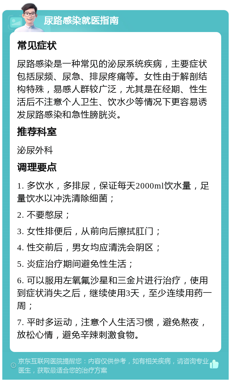 尿路感染就医指南 常见症状 尿路感染是一种常见的泌尿系统疾病，主要症状包括尿频、尿急、排尿疼痛等。女性由于解剖结构特殊，易感人群较广泛，尤其是在经期、性生活后不注意个人卫生、饮水少等情况下更容易诱发尿路感染和急性膀胱炎。 推荐科室 泌尿外科 调理要点 1. 多饮水，多排尿，保证每天2000ml饮水量，足量饮水以冲洗清除细菌； 2. 不要憋尿； 3. 女性排便后，从前向后擦拭肛门； 4. 性交前后，男女均应清洗会阴区； 5. 炎症治疗期间避免性生活； 6. 可以服用左氧氟沙星和三金片进行治疗，使用到症状消失之后，继续使用3天，至少连续用药一周； 7. 平时多运动，注意个人生活习惯，避免熬夜，放松心情，避免辛辣刺激食物。