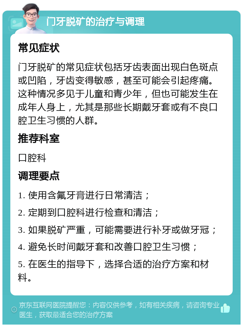 门牙脱矿的治疗与调理 常见症状 门牙脱矿的常见症状包括牙齿表面出现白色斑点或凹陷，牙齿变得敏感，甚至可能会引起疼痛。这种情况多见于儿童和青少年，但也可能发生在成年人身上，尤其是那些长期戴牙套或有不良口腔卫生习惯的人群。 推荐科室 口腔科 调理要点 1. 使用含氟牙膏进行日常清洁； 2. 定期到口腔科进行检查和清洁； 3. 如果脱矿严重，可能需要进行补牙或做牙冠； 4. 避免长时间戴牙套和改善口腔卫生习惯； 5. 在医生的指导下，选择合适的治疗方案和材料。