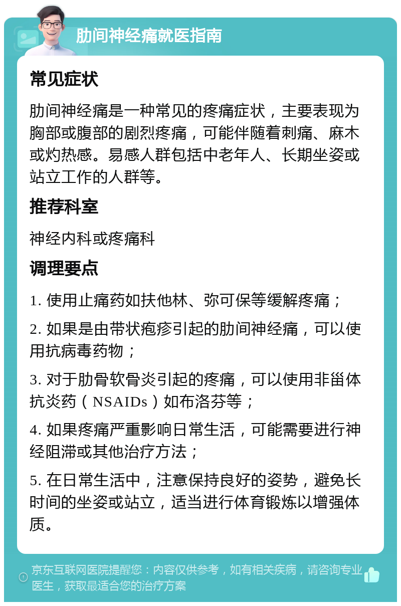 肋间神经痛就医指南 常见症状 肋间神经痛是一种常见的疼痛症状，主要表现为胸部或腹部的剧烈疼痛，可能伴随着刺痛、麻木或灼热感。易感人群包括中老年人、长期坐姿或站立工作的人群等。 推荐科室 神经内科或疼痛科 调理要点 1. 使用止痛药如扶他林、弥可保等缓解疼痛； 2. 如果是由带状疱疹引起的肋间神经痛，可以使用抗病毒药物； 3. 对于肋骨软骨炎引起的疼痛，可以使用非甾体抗炎药（NSAIDs）如布洛芬等； 4. 如果疼痛严重影响日常生活，可能需要进行神经阻滞或其他治疗方法； 5. 在日常生活中，注意保持良好的姿势，避免长时间的坐姿或站立，适当进行体育锻炼以增强体质。