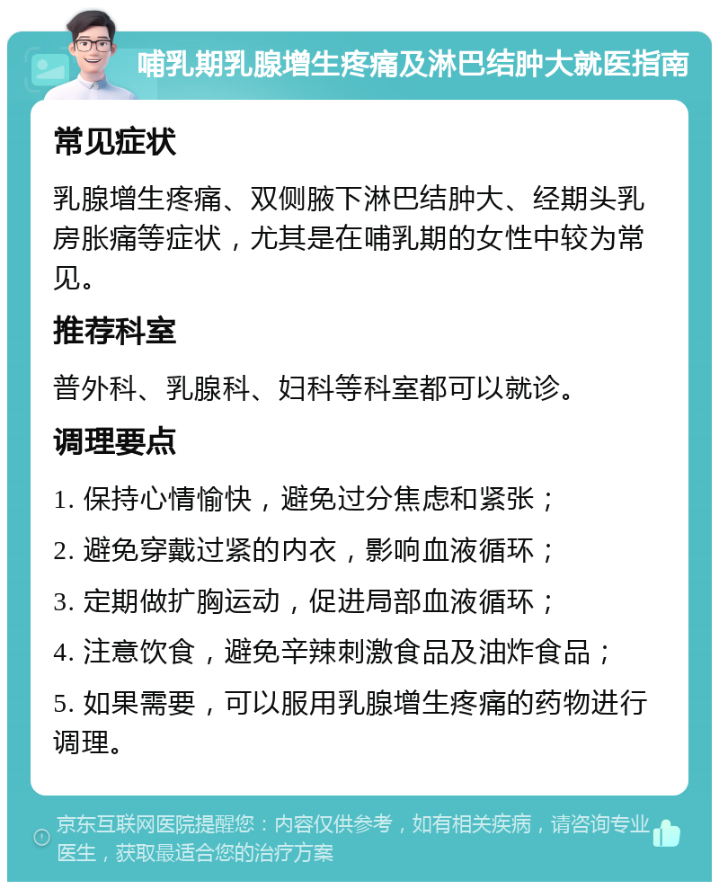 哺乳期乳腺增生疼痛及淋巴结肿大就医指南 常见症状 乳腺增生疼痛、双侧腋下淋巴结肿大、经期头乳房胀痛等症状，尤其是在哺乳期的女性中较为常见。 推荐科室 普外科、乳腺科、妇科等科室都可以就诊。 调理要点 1. 保持心情愉快，避免过分焦虑和紧张； 2. 避免穿戴过紧的内衣，影响血液循环； 3. 定期做扩胸运动，促进局部血液循环； 4. 注意饮食，避免辛辣刺激食品及油炸食品； 5. 如果需要，可以服用乳腺增生疼痛的药物进行调理。