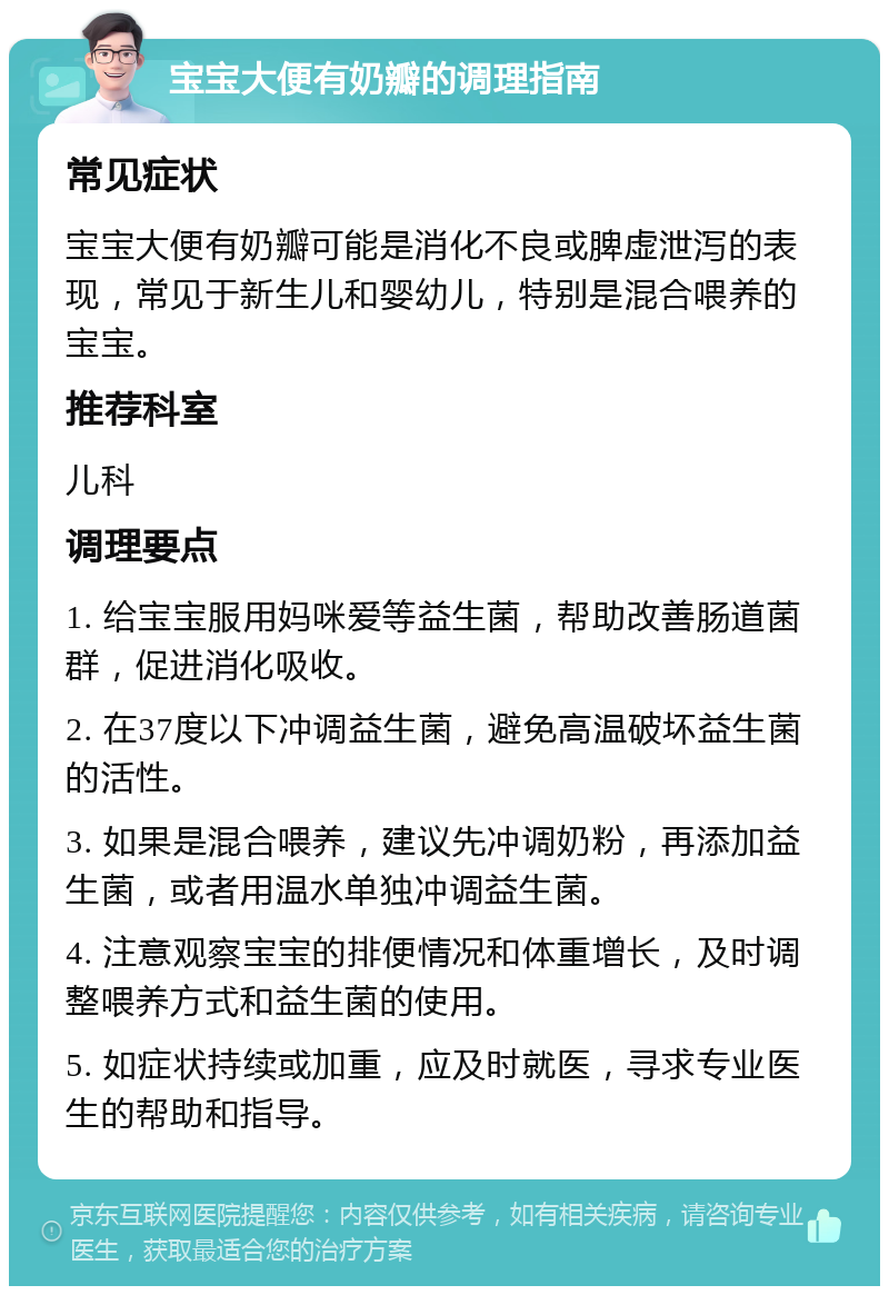 宝宝大便有奶瓣的调理指南 常见症状 宝宝大便有奶瓣可能是消化不良或脾虚泄泻的表现，常见于新生儿和婴幼儿，特别是混合喂养的宝宝。 推荐科室 儿科 调理要点 1. 给宝宝服用妈咪爱等益生菌，帮助改善肠道菌群，促进消化吸收。 2. 在37度以下冲调益生菌，避免高温破坏益生菌的活性。 3. 如果是混合喂养，建议先冲调奶粉，再添加益生菌，或者用温水单独冲调益生菌。 4. 注意观察宝宝的排便情况和体重增长，及时调整喂养方式和益生菌的使用。 5. 如症状持续或加重，应及时就医，寻求专业医生的帮助和指导。