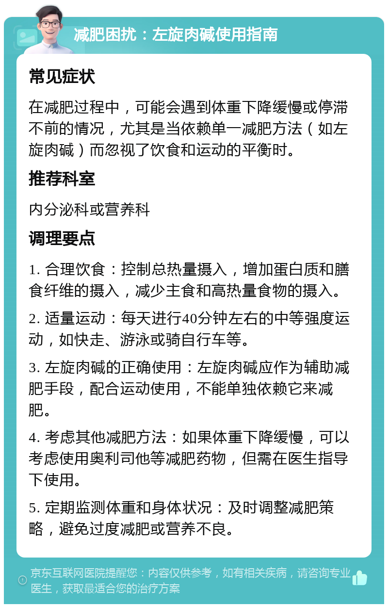 减肥困扰：左旋肉碱使用指南 常见症状 在减肥过程中，可能会遇到体重下降缓慢或停滞不前的情况，尤其是当依赖单一减肥方法（如左旋肉碱）而忽视了饮食和运动的平衡时。 推荐科室 内分泌科或营养科 调理要点 1. 合理饮食：控制总热量摄入，增加蛋白质和膳食纤维的摄入，减少主食和高热量食物的摄入。 2. 适量运动：每天进行40分钟左右的中等强度运动，如快走、游泳或骑自行车等。 3. 左旋肉碱的正确使用：左旋肉碱应作为辅助减肥手段，配合运动使用，不能单独依赖它来减肥。 4. 考虑其他减肥方法：如果体重下降缓慢，可以考虑使用奥利司他等减肥药物，但需在医生指导下使用。 5. 定期监测体重和身体状况：及时调整减肥策略，避免过度减肥或营养不良。