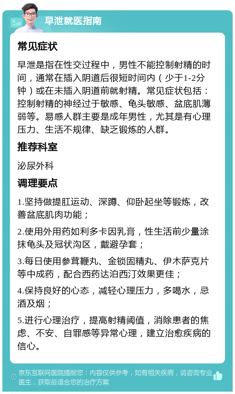 早泄就医指南 常见症状 早泄是指在性交过程中，男性不能控制射精的时间，通常在插入阴道后很短时间内（少于1-2分钟）或在未插入阴道前就射精。常见症状包括：控制射精的神经过于敏感、龟头敏感、盆底肌薄弱等。易感人群主要是成年男性，尤其是有心理压力、生活不规律、缺乏锻炼的人群。 推荐科室 泌尿外科 调理要点 1.坚持做提肛运动、深蹲、仰卧起坐等锻炼，改善盆底肌肉功能； 2.使用外用药如利多卡因乳膏，性生活前少量涂抹龟头及冠状沟区，戴避孕套； 3.每日使用参茸鞭丸、金锁固精丸、伊木萨克片等中成药，配合西药达泊西汀效果更佳； 4.保持良好的心态，减轻心理压力，多喝水，忌酒及烟； 5.进行心理治疗，提高射精阈值，消除患者的焦虑、不安、自罪感等异常心理，建立治愈疾病的信心。