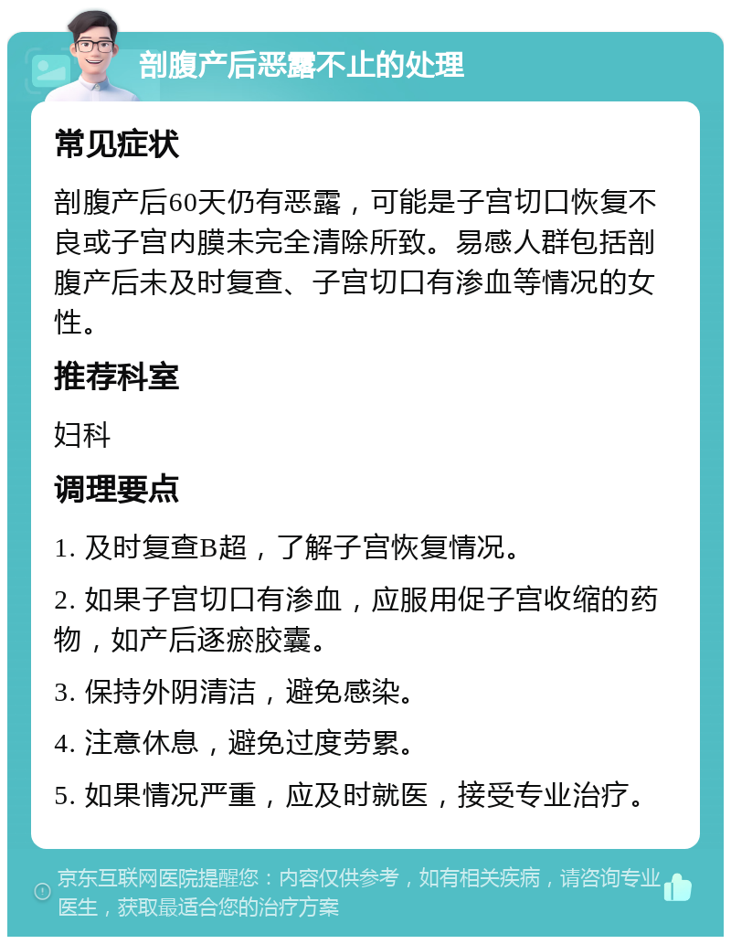 剖腹产后恶露不止的处理 常见症状 剖腹产后60天仍有恶露，可能是子宫切口恢复不良或子宫内膜未完全清除所致。易感人群包括剖腹产后未及时复查、子宫切口有渗血等情况的女性。 推荐科室 妇科 调理要点 1. 及时复查B超，了解子宫恢复情况。 2. 如果子宫切口有渗血，应服用促子宫收缩的药物，如产后逐瘀胶囊。 3. 保持外阴清洁，避免感染。 4. 注意休息，避免过度劳累。 5. 如果情况严重，应及时就医，接受专业治疗。