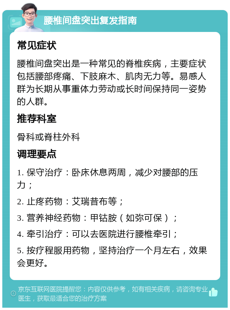 腰椎间盘突出复发指南 常见症状 腰椎间盘突出是一种常见的脊椎疾病，主要症状包括腰部疼痛、下肢麻木、肌肉无力等。易感人群为长期从事重体力劳动或长时间保持同一姿势的人群。 推荐科室 骨科或脊柱外科 调理要点 1. 保守治疗：卧床休息两周，减少对腰部的压力； 2. 止疼药物：艾瑞昔布等； 3. 营养神经药物：甲钴胺（如弥可保）； 4. 牵引治疗：可以去医院进行腰椎牵引； 5. 按疗程服用药物，坚持治疗一个月左右，效果会更好。