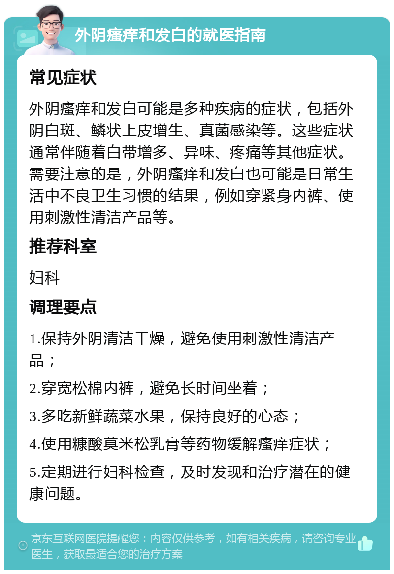 外阴瘙痒和发白的就医指南 常见症状 外阴瘙痒和发白可能是多种疾病的症状，包括外阴白斑、鳞状上皮增生、真菌感染等。这些症状通常伴随着白带增多、异味、疼痛等其他症状。需要注意的是，外阴瘙痒和发白也可能是日常生活中不良卫生习惯的结果，例如穿紧身内裤、使用刺激性清洁产品等。 推荐科室 妇科 调理要点 1.保持外阴清洁干燥，避免使用刺激性清洁产品； 2.穿宽松棉内裤，避免长时间坐着； 3.多吃新鲜蔬菜水果，保持良好的心态； 4.使用糠酸莫米松乳膏等药物缓解瘙痒症状； 5.定期进行妇科检查，及时发现和治疗潜在的健康问题。