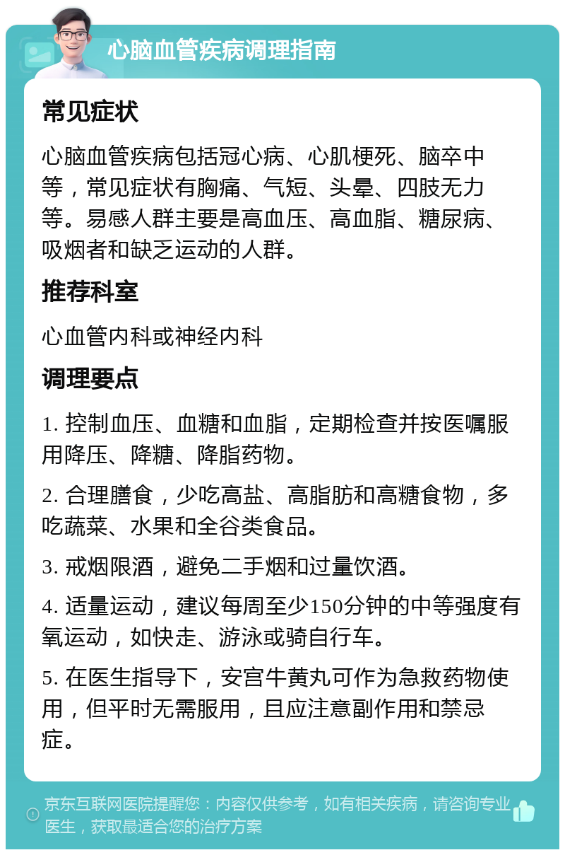 心脑血管疾病调理指南 常见症状 心脑血管疾病包括冠心病、心肌梗死、脑卒中等，常见症状有胸痛、气短、头晕、四肢无力等。易感人群主要是高血压、高血脂、糖尿病、吸烟者和缺乏运动的人群。 推荐科室 心血管内科或神经内科 调理要点 1. 控制血压、血糖和血脂，定期检查并按医嘱服用降压、降糖、降脂药物。 2. 合理膳食，少吃高盐、高脂肪和高糖食物，多吃蔬菜、水果和全谷类食品。 3. 戒烟限酒，避免二手烟和过量饮酒。 4. 适量运动，建议每周至少150分钟的中等强度有氧运动，如快走、游泳或骑自行车。 5. 在医生指导下，安宫牛黄丸可作为急救药物使用，但平时无需服用，且应注意副作用和禁忌症。