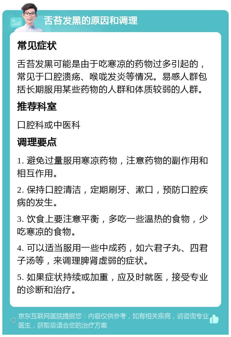 舌苔发黑的原因和调理 常见症状 舌苔发黑可能是由于吃寒凉的药物过多引起的，常见于口腔溃疡、喉咙发炎等情况。易感人群包括长期服用某些药物的人群和体质较弱的人群。 推荐科室 口腔科或中医科 调理要点 1. 避免过量服用寒凉药物，注意药物的副作用和相互作用。 2. 保持口腔清洁，定期刷牙、漱口，预防口腔疾病的发生。 3. 饮食上要注意平衡，多吃一些温热的食物，少吃寒凉的食物。 4. 可以适当服用一些中成药，如六君子丸、四君子汤等，来调理脾肾虚弱的症状。 5. 如果症状持续或加重，应及时就医，接受专业的诊断和治疗。