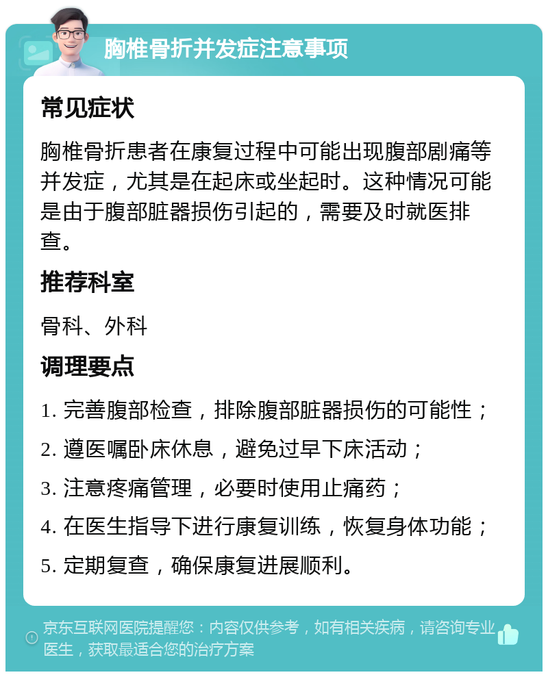 胸椎骨折并发症注意事项 常见症状 胸椎骨折患者在康复过程中可能出现腹部剧痛等并发症，尤其是在起床或坐起时。这种情况可能是由于腹部脏器损伤引起的，需要及时就医排查。 推荐科室 骨科、外科 调理要点 1. 完善腹部检查，排除腹部脏器损伤的可能性； 2. 遵医嘱卧床休息，避免过早下床活动； 3. 注意疼痛管理，必要时使用止痛药； 4. 在医生指导下进行康复训练，恢复身体功能； 5. 定期复查，确保康复进展顺利。