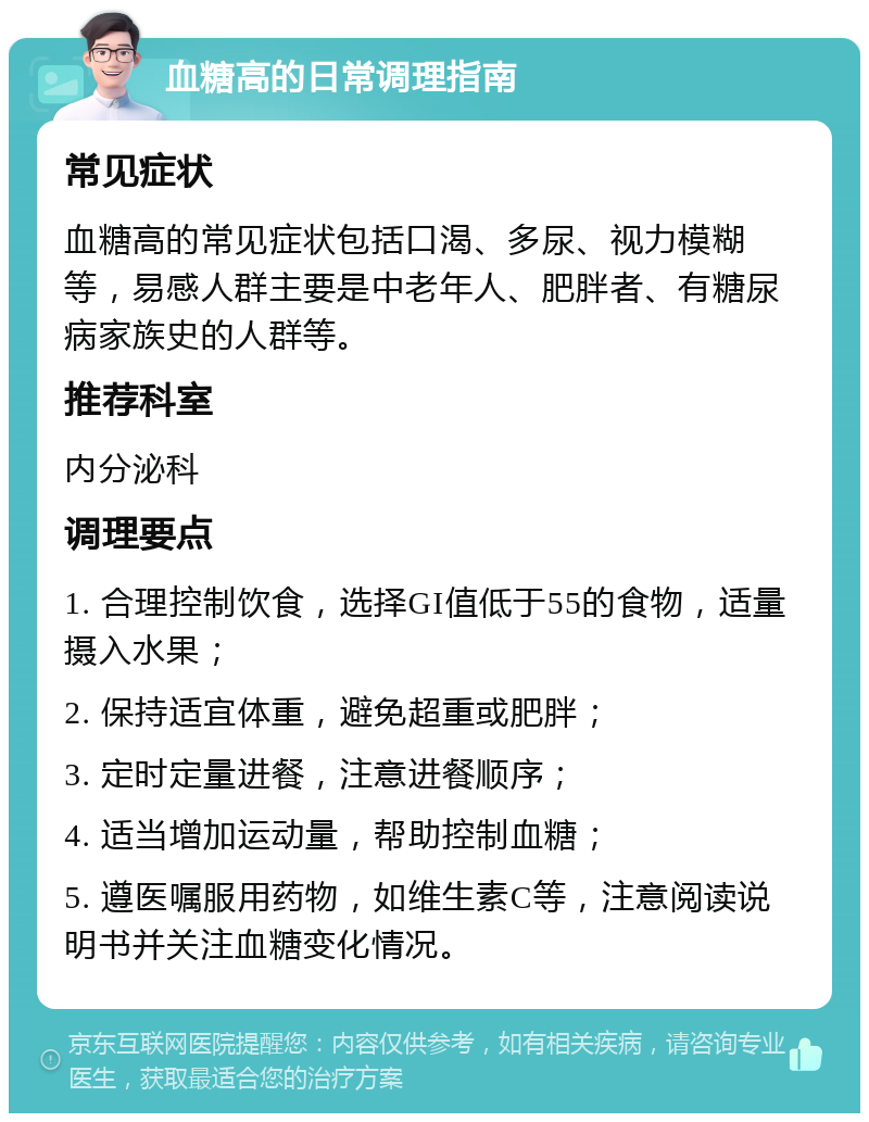 血糖高的日常调理指南 常见症状 血糖高的常见症状包括口渴、多尿、视力模糊等，易感人群主要是中老年人、肥胖者、有糖尿病家族史的人群等。 推荐科室 内分泌科 调理要点 1. 合理控制饮食，选择GI值低于55的食物，适量摄入水果； 2. 保持适宜体重，避免超重或肥胖； 3. 定时定量进餐，注意进餐顺序； 4. 适当增加运动量，帮助控制血糖； 5. 遵医嘱服用药物，如维生素C等，注意阅读说明书并关注血糖变化情况。