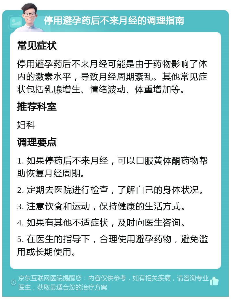 停用避孕药后不来月经的调理指南 常见症状 停用避孕药后不来月经可能是由于药物影响了体内的激素水平，导致月经周期紊乱。其他常见症状包括乳腺增生、情绪波动、体重增加等。 推荐科室 妇科 调理要点 1. 如果停药后不来月经，可以口服黄体酮药物帮助恢复月经周期。 2. 定期去医院进行检查，了解自己的身体状况。 3. 注意饮食和运动，保持健康的生活方式。 4. 如果有其他不适症状，及时向医生咨询。 5. 在医生的指导下，合理使用避孕药物，避免滥用或长期使用。