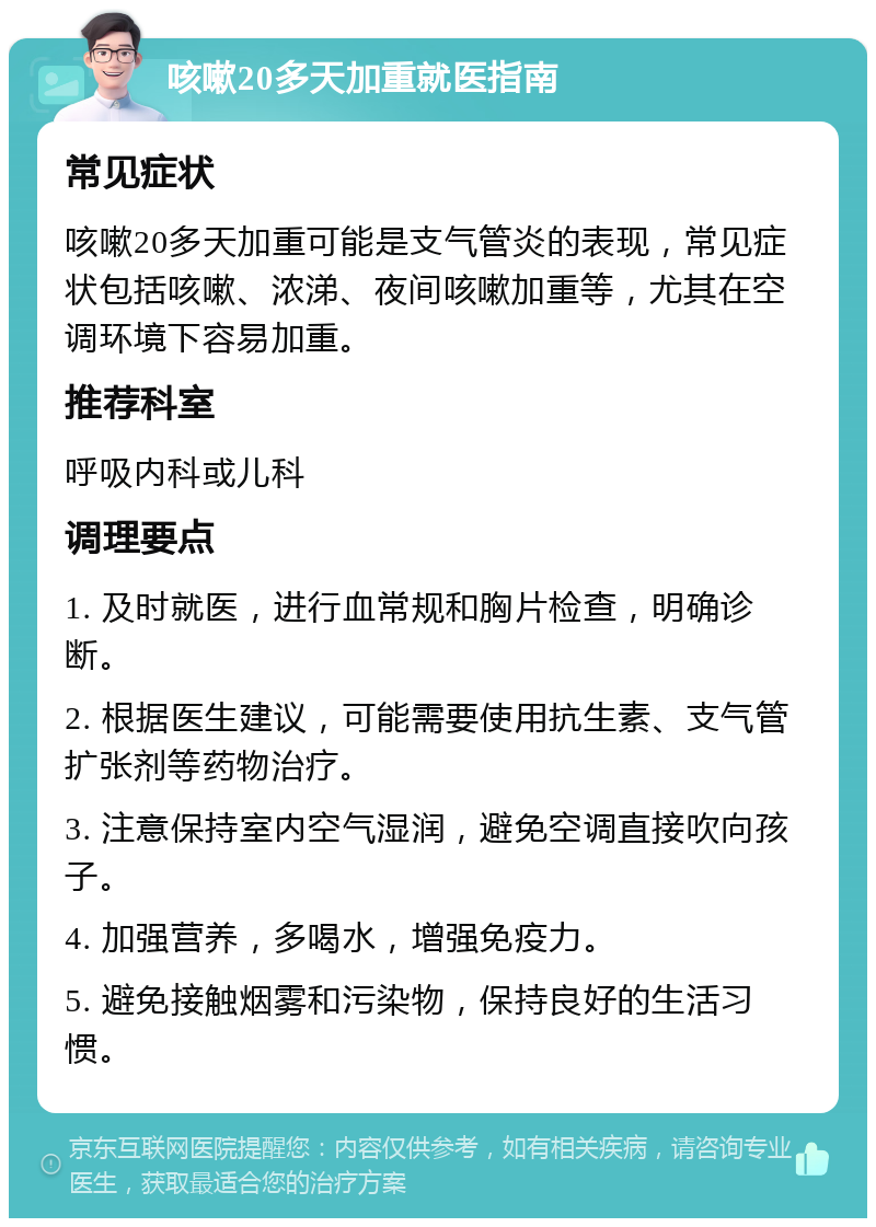 咳嗽20多天加重就医指南 常见症状 咳嗽20多天加重可能是支气管炎的表现，常见症状包括咳嗽、浓涕、夜间咳嗽加重等，尤其在空调环境下容易加重。 推荐科室 呼吸内科或儿科 调理要点 1. 及时就医，进行血常规和胸片检查，明确诊断。 2. 根据医生建议，可能需要使用抗生素、支气管扩张剂等药物治疗。 3. 注意保持室内空气湿润，避免空调直接吹向孩子。 4. 加强营养，多喝水，增强免疫力。 5. 避免接触烟雾和污染物，保持良好的生活习惯。