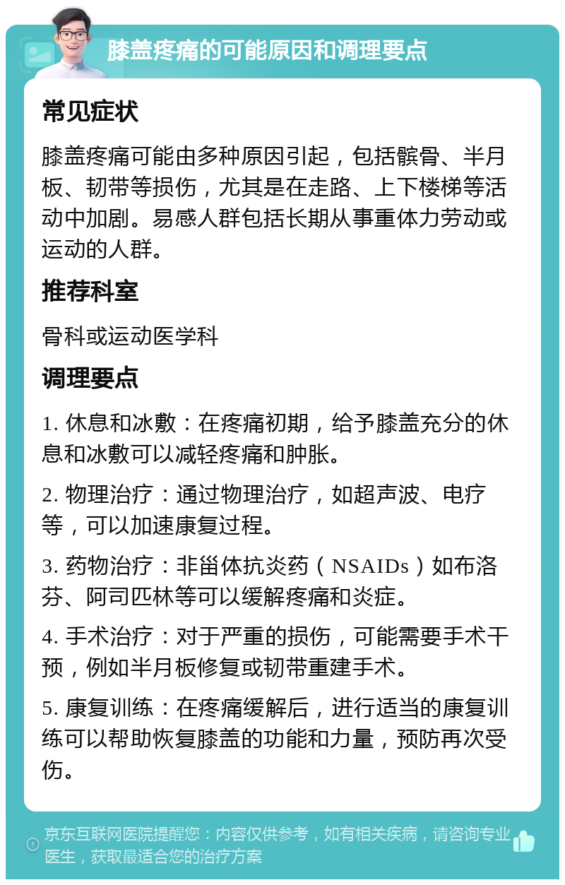 膝盖疼痛的可能原因和调理要点 常见症状 膝盖疼痛可能由多种原因引起，包括髌骨、半月板、韧带等损伤，尤其是在走路、上下楼梯等活动中加剧。易感人群包括长期从事重体力劳动或运动的人群。 推荐科室 骨科或运动医学科 调理要点 1. 休息和冰敷：在疼痛初期，给予膝盖充分的休息和冰敷可以减轻疼痛和肿胀。 2. 物理治疗：通过物理治疗，如超声波、电疗等，可以加速康复过程。 3. 药物治疗：非甾体抗炎药（NSAIDs）如布洛芬、阿司匹林等可以缓解疼痛和炎症。 4. 手术治疗：对于严重的损伤，可能需要手术干预，例如半月板修复或韧带重建手术。 5. 康复训练：在疼痛缓解后，进行适当的康复训练可以帮助恢复膝盖的功能和力量，预防再次受伤。