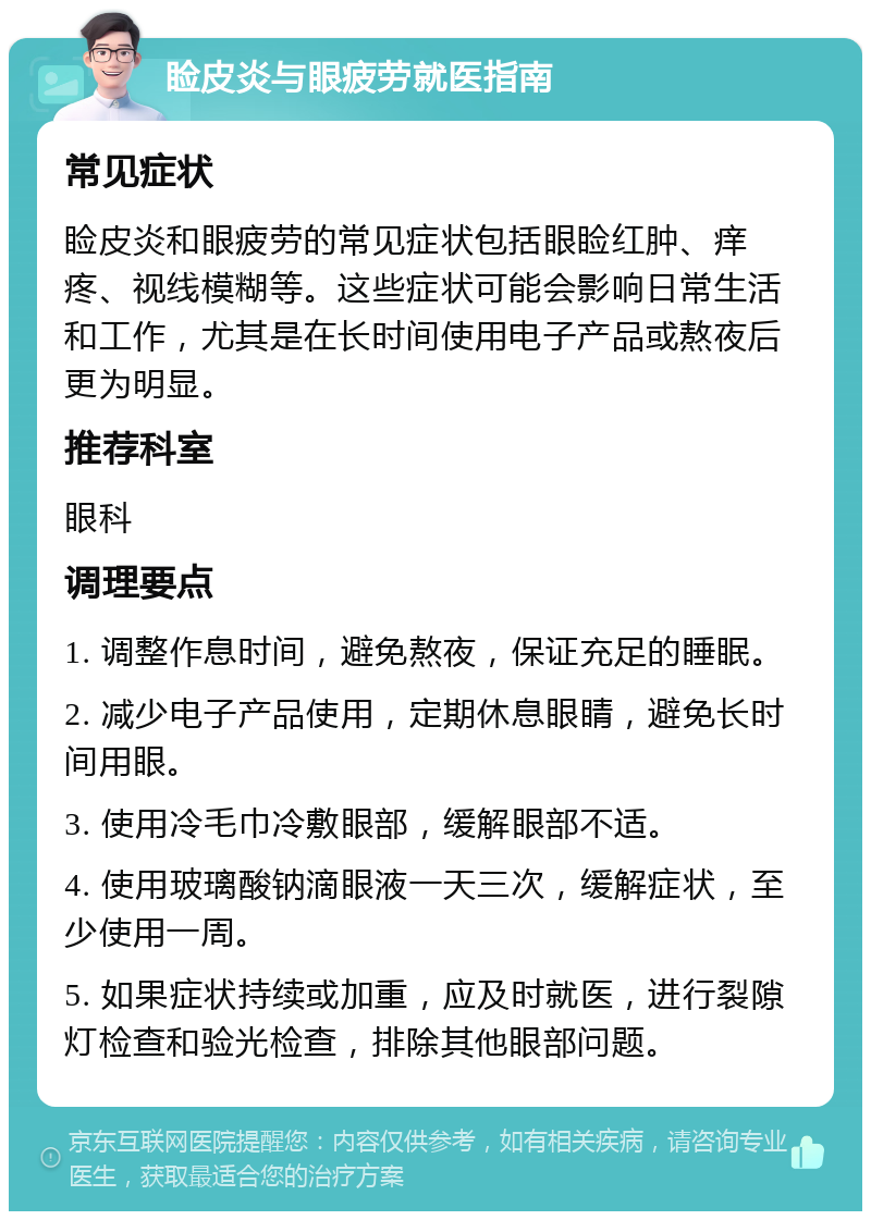 睑皮炎与眼疲劳就医指南 常见症状 睑皮炎和眼疲劳的常见症状包括眼睑红肿、痒疼、视线模糊等。这些症状可能会影响日常生活和工作，尤其是在长时间使用电子产品或熬夜后更为明显。 推荐科室 眼科 调理要点 1. 调整作息时间，避免熬夜，保证充足的睡眠。 2. 减少电子产品使用，定期休息眼睛，避免长时间用眼。 3. 使用冷毛巾冷敷眼部，缓解眼部不适。 4. 使用玻璃酸钠滴眼液一天三次，缓解症状，至少使用一周。 5. 如果症状持续或加重，应及时就医，进行裂隙灯检查和验光检查，排除其他眼部问题。