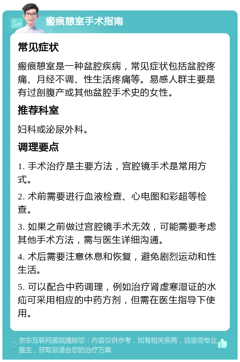 瘢痕憩室手术指南 常见症状 瘢痕憩室是一种盆腔疾病，常见症状包括盆腔疼痛、月经不调、性生活疼痛等。易感人群主要是有过剖腹产或其他盆腔手术史的女性。 推荐科室 妇科或泌尿外科。 调理要点 1. 手术治疗是主要方法，宫腔镜手术是常用方式。 2. 术前需要进行血液检查、心电图和彩超等检查。 3. 如果之前做过宫腔镜手术无效，可能需要考虑其他手术方法，需与医生详细沟通。 4. 术后需要注意休息和恢复，避免剧烈运动和性生活。 5. 可以配合中药调理，例如治疗肾虚寒湿证的水疝可采用相应的中药方剂，但需在医生指导下使用。