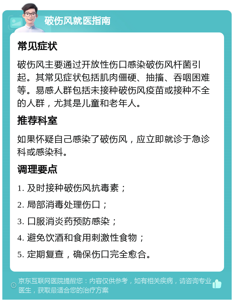 破伤风就医指南 常见症状 破伤风主要通过开放性伤口感染破伤风杆菌引起。其常见症状包括肌肉僵硬、抽搐、吞咽困难等。易感人群包括未接种破伤风疫苗或接种不全的人群，尤其是儿童和老年人。 推荐科室 如果怀疑自己感染了破伤风，应立即就诊于急诊科或感染科。 调理要点 1. 及时接种破伤风抗毒素； 2. 局部消毒处理伤口； 3. 口服消炎药预防感染； 4. 避免饮酒和食用刺激性食物； 5. 定期复查，确保伤口完全愈合。