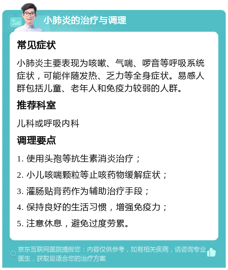 小肺炎的治疗与调理 常见症状 小肺炎主要表现为咳嗽、气喘、啰音等呼吸系统症状，可能伴随发热、乏力等全身症状。易感人群包括儿童、老年人和免疫力较弱的人群。 推荐科室 儿科或呼吸内科 调理要点 1. 使用头孢等抗生素消炎治疗； 2. 小儿咳喘颗粒等止咳药物缓解症状； 3. 灌肠贴膏药作为辅助治疗手段； 4. 保持良好的生活习惯，增强免疫力； 5. 注意休息，避免过度劳累。