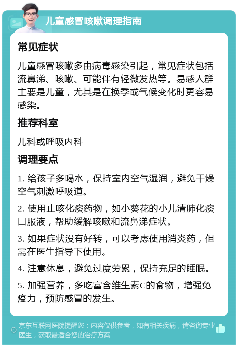 儿童感冒咳嗽调理指南 常见症状 儿童感冒咳嗽多由病毒感染引起，常见症状包括流鼻涕、咳嗽、可能伴有轻微发热等。易感人群主要是儿童，尤其是在换季或气候变化时更容易感染。 推荐科室 儿科或呼吸内科 调理要点 1. 给孩子多喝水，保持室内空气湿润，避免干燥空气刺激呼吸道。 2. 使用止咳化痰药物，如小葵花的小儿清肺化痰口服液，帮助缓解咳嗽和流鼻涕症状。 3. 如果症状没有好转，可以考虑使用消炎药，但需在医生指导下使用。 4. 注意休息，避免过度劳累，保持充足的睡眠。 5. 加强营养，多吃富含维生素C的食物，增强免疫力，预防感冒的发生。