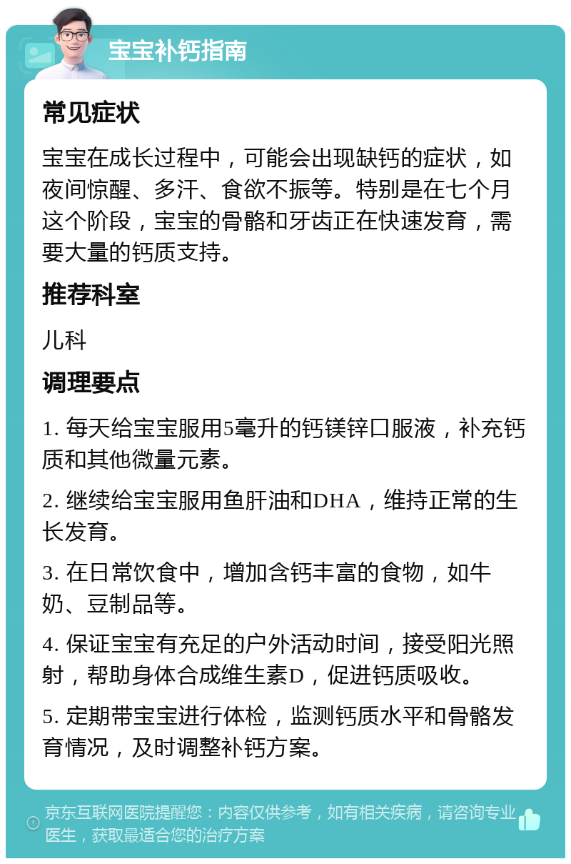 宝宝补钙指南 常见症状 宝宝在成长过程中，可能会出现缺钙的症状，如夜间惊醒、多汗、食欲不振等。特别是在七个月这个阶段，宝宝的骨骼和牙齿正在快速发育，需要大量的钙质支持。 推荐科室 儿科 调理要点 1. 每天给宝宝服用5毫升的钙镁锌口服液，补充钙质和其他微量元素。 2. 继续给宝宝服用鱼肝油和DHA，维持正常的生长发育。 3. 在日常饮食中，增加含钙丰富的食物，如牛奶、豆制品等。 4. 保证宝宝有充足的户外活动时间，接受阳光照射，帮助身体合成维生素D，促进钙质吸收。 5. 定期带宝宝进行体检，监测钙质水平和骨骼发育情况，及时调整补钙方案。