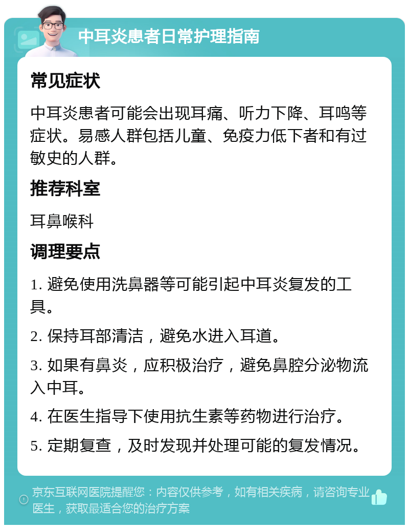 中耳炎患者日常护理指南 常见症状 中耳炎患者可能会出现耳痛、听力下降、耳鸣等症状。易感人群包括儿童、免疫力低下者和有过敏史的人群。 推荐科室 耳鼻喉科 调理要点 1. 避免使用洗鼻器等可能引起中耳炎复发的工具。 2. 保持耳部清洁，避免水进入耳道。 3. 如果有鼻炎，应积极治疗，避免鼻腔分泌物流入中耳。 4. 在医生指导下使用抗生素等药物进行治疗。 5. 定期复查，及时发现并处理可能的复发情况。