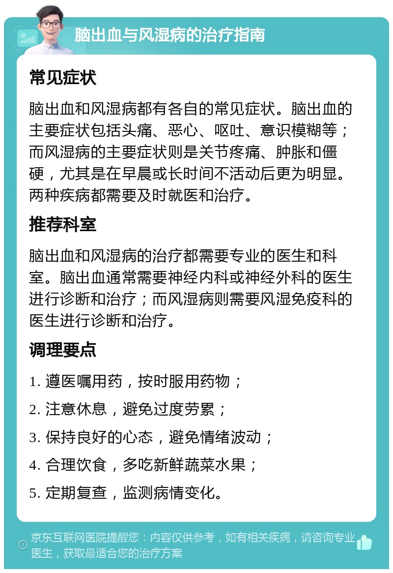 脑出血与风湿病的治疗指南 常见症状 脑出血和风湿病都有各自的常见症状。脑出血的主要症状包括头痛、恶心、呕吐、意识模糊等；而风湿病的主要症状则是关节疼痛、肿胀和僵硬，尤其是在早晨或长时间不活动后更为明显。两种疾病都需要及时就医和治疗。 推荐科室 脑出血和风湿病的治疗都需要专业的医生和科室。脑出血通常需要神经内科或神经外科的医生进行诊断和治疗；而风湿病则需要风湿免疫科的医生进行诊断和治疗。 调理要点 1. 遵医嘱用药，按时服用药物； 2. 注意休息，避免过度劳累； 3. 保持良好的心态，避免情绪波动； 4. 合理饮食，多吃新鲜蔬菜水果； 5. 定期复查，监测病情变化。