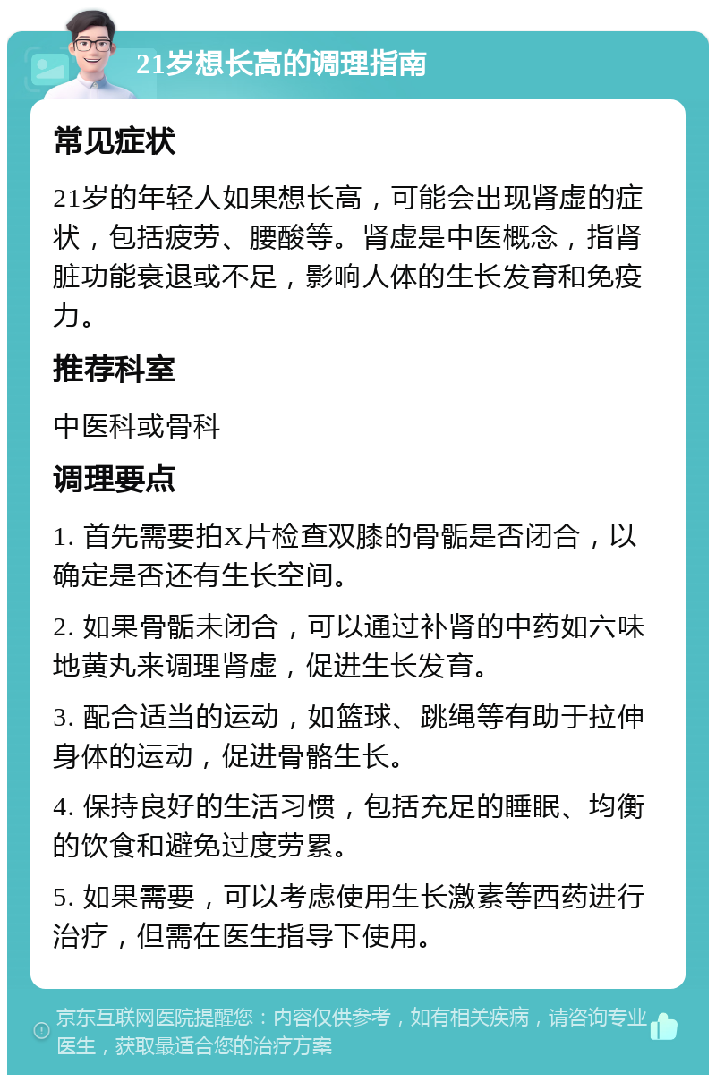 21岁想长高的调理指南 常见症状 21岁的年轻人如果想长高，可能会出现肾虚的症状，包括疲劳、腰酸等。肾虚是中医概念，指肾脏功能衰退或不足，影响人体的生长发育和免疫力。 推荐科室 中医科或骨科 调理要点 1. 首先需要拍X片检查双膝的骨骺是否闭合，以确定是否还有生长空间。 2. 如果骨骺未闭合，可以通过补肾的中药如六味地黄丸来调理肾虚，促进生长发育。 3. 配合适当的运动，如篮球、跳绳等有助于拉伸身体的运动，促进骨骼生长。 4. 保持良好的生活习惯，包括充足的睡眠、均衡的饮食和避免过度劳累。 5. 如果需要，可以考虑使用生长激素等西药进行治疗，但需在医生指导下使用。