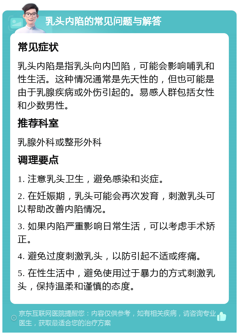 乳头内陷的常见问题与解答 常见症状 乳头内陷是指乳头向内凹陷，可能会影响哺乳和性生活。这种情况通常是先天性的，但也可能是由于乳腺疾病或外伤引起的。易感人群包括女性和少数男性。 推荐科室 乳腺外科或整形外科 调理要点 1. 注意乳头卫生，避免感染和炎症。 2. 在妊娠期，乳头可能会再次发育，刺激乳头可以帮助改善内陷情况。 3. 如果内陷严重影响日常生活，可以考虑手术矫正。 4. 避免过度刺激乳头，以防引起不适或疼痛。 5. 在性生活中，避免使用过于暴力的方式刺激乳头，保持温柔和谨慎的态度。