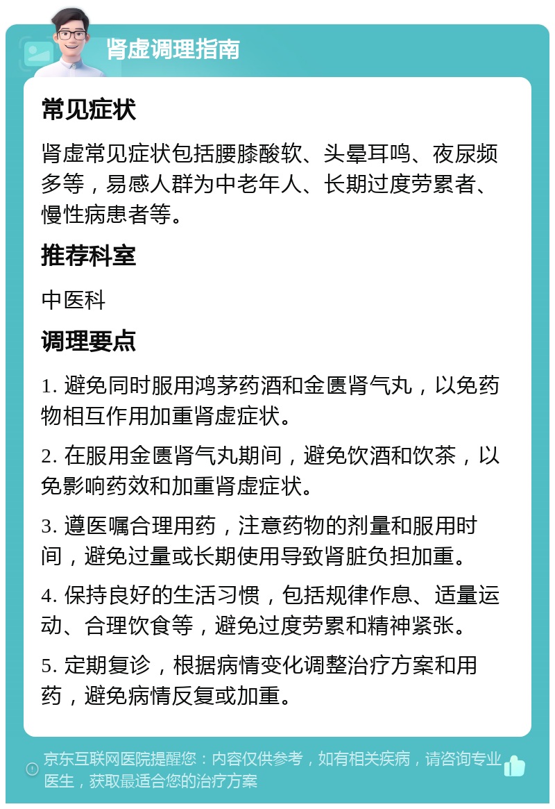 肾虚调理指南 常见症状 肾虚常见症状包括腰膝酸软、头晕耳鸣、夜尿频多等，易感人群为中老年人、长期过度劳累者、慢性病患者等。 推荐科室 中医科 调理要点 1. 避免同时服用鸿茅药酒和金匮肾气丸，以免药物相互作用加重肾虚症状。 2. 在服用金匮肾气丸期间，避免饮酒和饮茶，以免影响药效和加重肾虚症状。 3. 遵医嘱合理用药，注意药物的剂量和服用时间，避免过量或长期使用导致肾脏负担加重。 4. 保持良好的生活习惯，包括规律作息、适量运动、合理饮食等，避免过度劳累和精神紧张。 5. 定期复诊，根据病情变化调整治疗方案和用药，避免病情反复或加重。