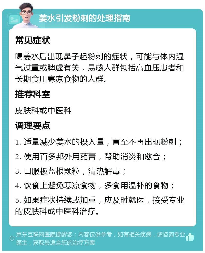 姜水引发粉刺的处理指南 常见症状 喝姜水后出现鼻子起粉刺的症状，可能与体内湿气过重或脾虚有关，易感人群包括高血压患者和长期食用寒凉食物的人群。 推荐科室 皮肤科或中医科 调理要点 1. 适量减少姜水的摄入量，直至不再出现粉刺； 2. 使用百多邦外用药膏，帮助消炎和愈合； 3. 口服板蓝根颗粒，清热解毒； 4. 饮食上避免寒凉食物，多食用温补的食物； 5. 如果症状持续或加重，应及时就医，接受专业的皮肤科或中医科治疗。