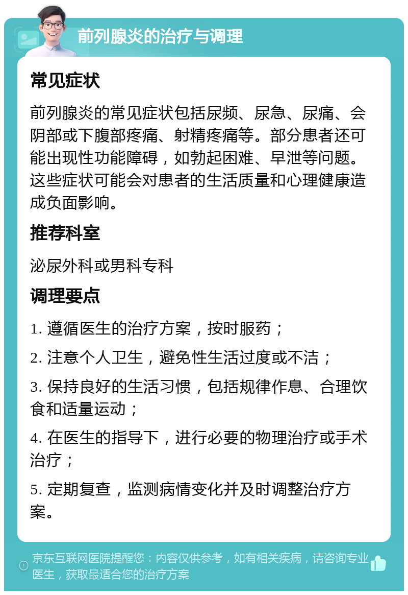 前列腺炎的治疗与调理 常见症状 前列腺炎的常见症状包括尿频、尿急、尿痛、会阴部或下腹部疼痛、射精疼痛等。部分患者还可能出现性功能障碍，如勃起困难、早泄等问题。这些症状可能会对患者的生活质量和心理健康造成负面影响。 推荐科室 泌尿外科或男科专科 调理要点 1. 遵循医生的治疗方案，按时服药； 2. 注意个人卫生，避免性生活过度或不洁； 3. 保持良好的生活习惯，包括规律作息、合理饮食和适量运动； 4. 在医生的指导下，进行必要的物理治疗或手术治疗； 5. 定期复查，监测病情变化并及时调整治疗方案。